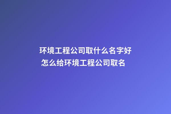 环境工程公司取什么名字好 怎么给环境工程公司取名-第1张-公司起名-玄机派